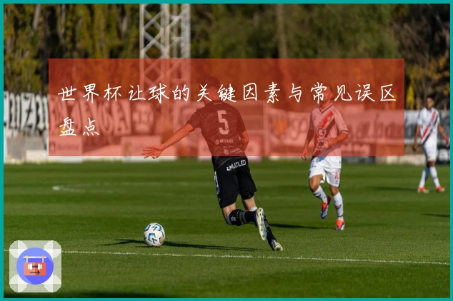 世界杯让球的关键因素与常见误区盘点