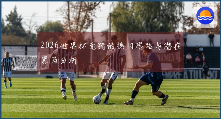 2026世界杯竞猜的热门思路与潜在黑马分析